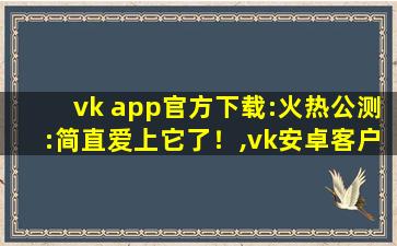 vk app官方下载:火热公测:简直爱上它了！,vk安卓客户端中文版